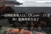 一招辨别真假入口，17c.com｜17c官网！别再用老方法了