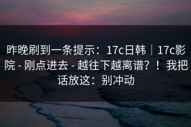 昨晚刷到一条提示：17c日韩｜17c影院 - 刚点进去 - 越往下越离谱？！我把话放这：别冲动
