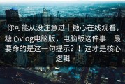 你可能从没注意过｜糖心在线观看，糖心vlog电脑版，电脑版这件事｜最要命的是这一句提示？！这才是核心逻辑