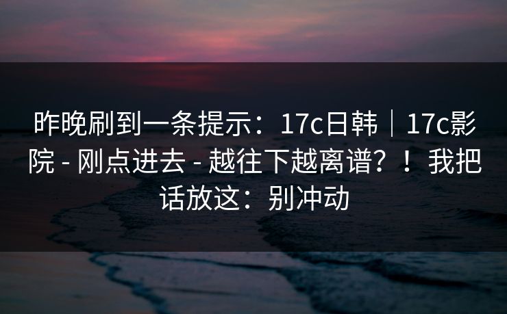 昨晚刷到一条提示：17c日韩｜17c影院 - 刚点进去 - 越往下越离谱？！我把话放这：别冲动