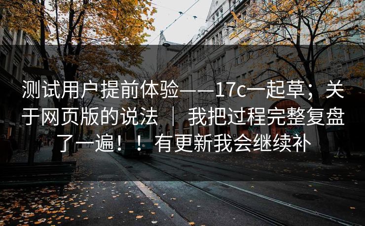 测试用户提前体验——17c一起草；关于网页版的说法 ｜ 我把过程完整复盘了一遍！！有更新我会继续补