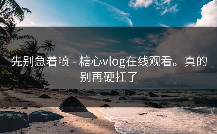 先别急着喷 - 糖心vlog在线观看。真的别再硬扛了