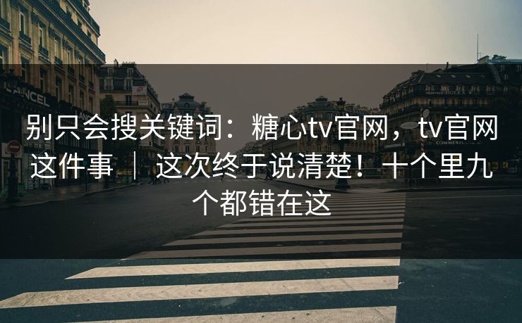 别只会搜关键词：糖心tv官网，tv官网这件事 ｜ 这次终于说清楚！十个里九个都错在这