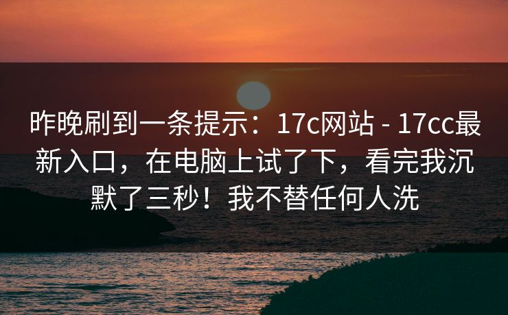 昨晚刷到一条提示：17c网站 - 17cc最新入口，在电脑上试了下，看完我沉默了三秒！我不替任何人洗