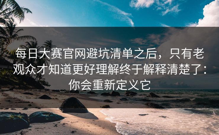 每日大赛官网避坑清单之后，只有老观众才知道更好理解终于解释清楚了：你会重新定义它