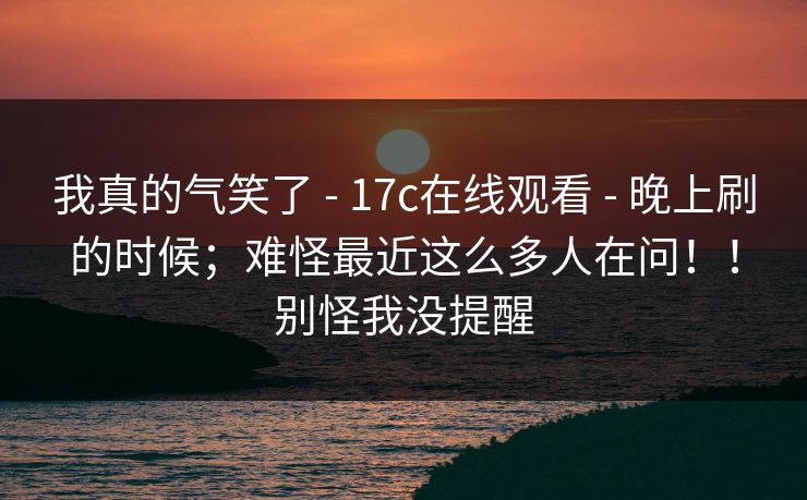 我真的气笑了 - 17c在线观看 - 晚上刷的时候；难怪最近这么多人在问！！别怪我没提醒
