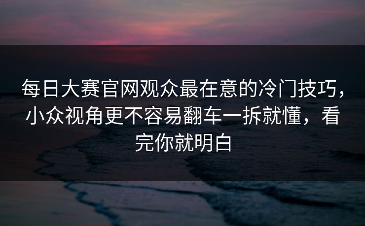 每日大赛官网观众最在意的冷门技巧，小众视角更不容易翻车一拆就懂，看完你就明白