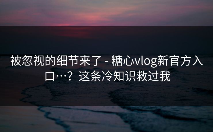 被忽视的细节来了 - 糖心vlog新官方入口…？这条冷知识救过我