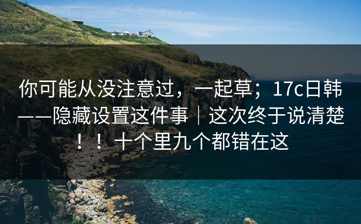 你可能从没注意过，一起草；17c日韩——隐藏设置这件事｜这次终于说清楚！！十个里九个都错在这