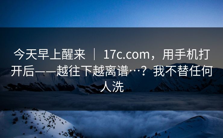 今天早上醒来 | 17c.com,用手机打开后——越往下越离谱…?我不替任何人洗 今天早上醒来 | 17c.com,用手机打开后——越往下越离谱…?我不替任何人洗
