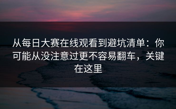 从每日大赛在线观看到避坑清单：你可能从没注意过更不容易翻车，关键在这里