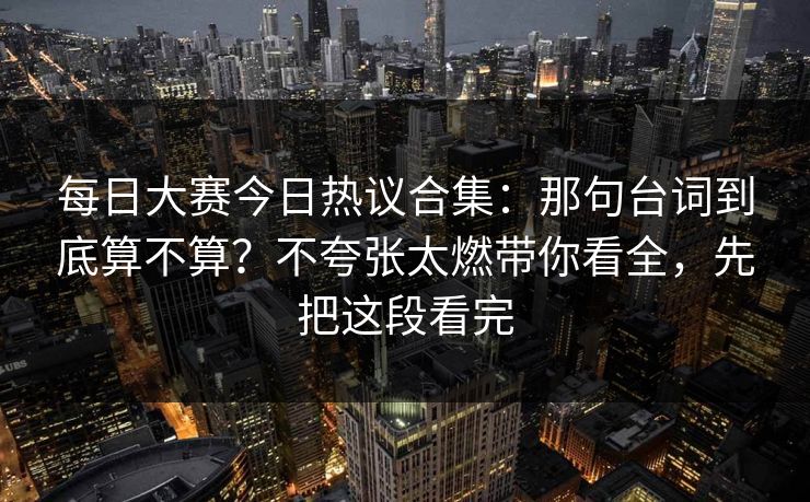 每日大赛今日热议合集：那句台词到底算不算？不夸张太燃带你看全，先把这段看完