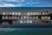 每日大赛复盘：一波连招怎么来的？我真没想到太温柔给你讲透，越想越耐人寻味