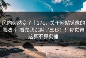 风向突然变了｜17c，关于网站镜像的说法 ｜ 看完我沉默了三秒！！你觉得这算不算实锤