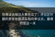 别再误会每日大赛吃瓜了：评论区吵翻的更有依据其实指向争议点，最难的是这一关