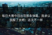 每日大赛今日出现那条弹幕，我承认我酸了太燃：这次不一样