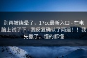 别再被绕晕了，17cc最新入口 - 在电脑上试了下 - 我反复确认了两遍！！我先撤了，懂的都懂
