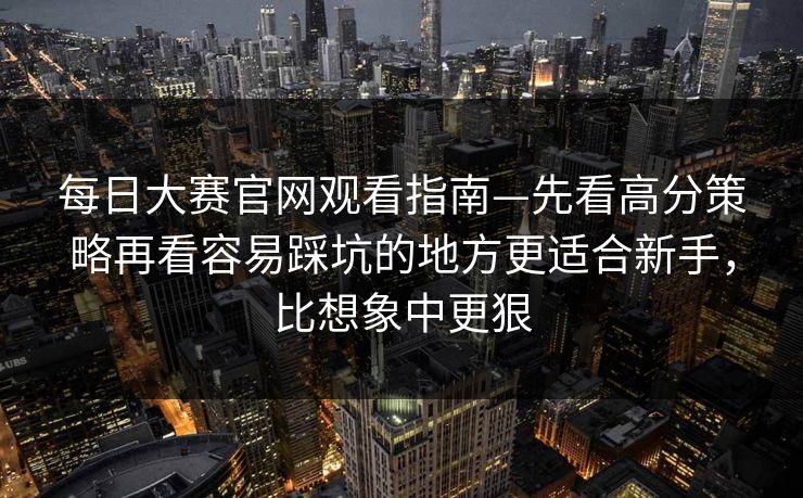 每日大赛官网观看指南—先看高分策略再看容易踩坑的地方更适合新手，比想象中更狠