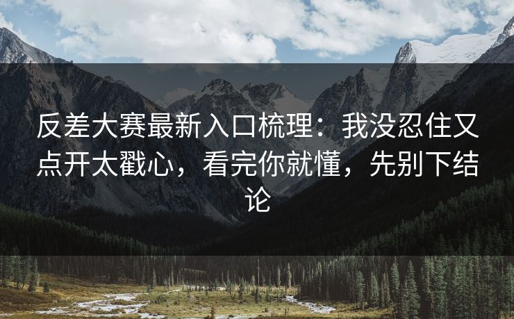反差大赛最新入口梳理：我没忍住又点开太戳心，看完你就懂，先别下结论