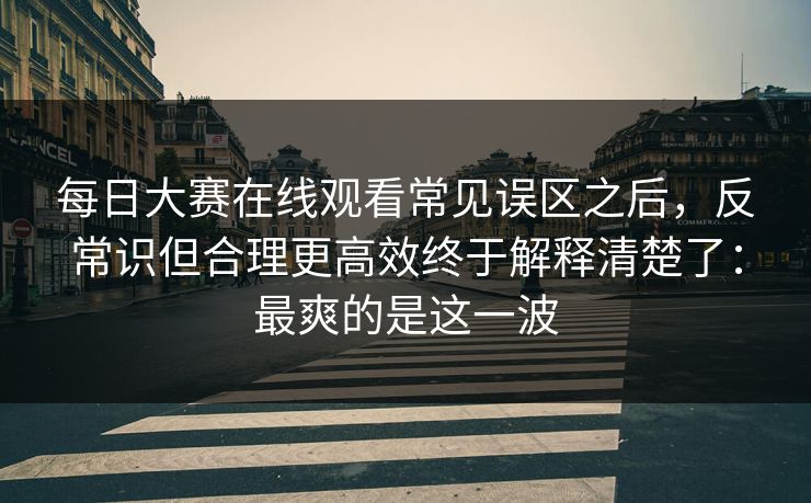 每日大赛在线观看常见误区之后，反常识但合理更高效终于解释清楚了：最爽的是这一波