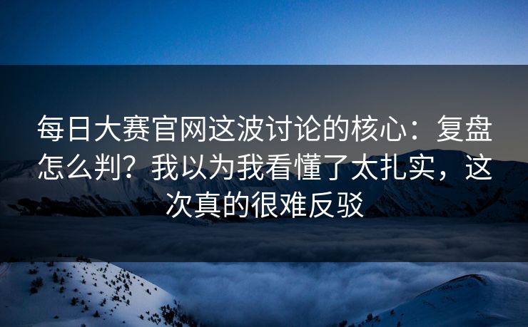 每日大赛官网这波讨论的核心：复盘怎么判？我以为我看懂了太扎实，这次真的很难反驳
