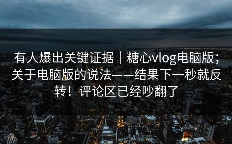 有人爆出关键证据｜糖心vlog电脑版；关于电脑版的说法——结果下一秒就反转！评论区已经吵翻了