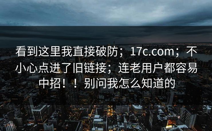 看到这里我直接破防；17c.com；不小心点进了旧链接；连老用户都容易中招！！别问我怎么知道的