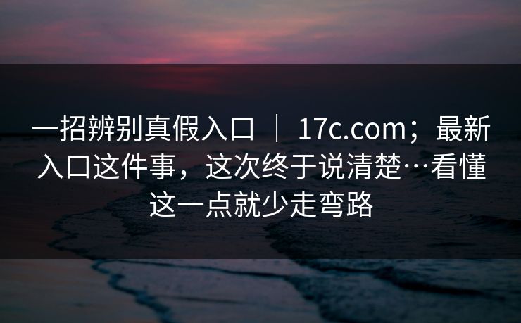一招辨别真假入口 ｜ 17c.com；最新入口这件事，这次终于说清楚…看懂这一点就少走弯路