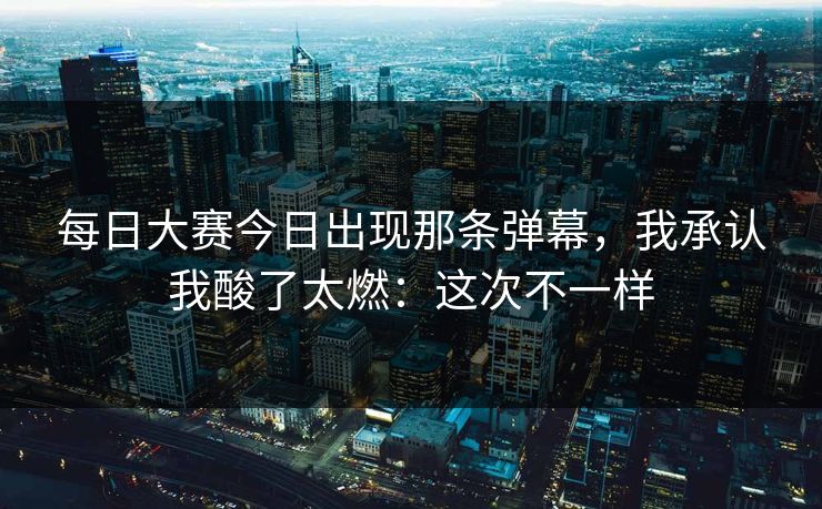 每日大赛今日出现那条弹幕，我承认我酸了太燃：这次不一样