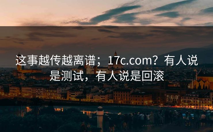 这事越传越离谱；17c.com？有人说是测试，有人说是回滚