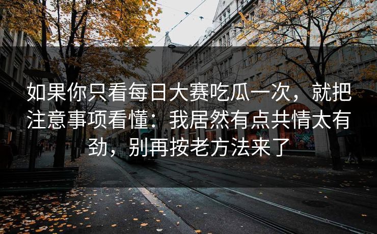 如果你只看每日大赛吃瓜一次，就把注意事项看懂：我居然有点共情太有劲，别再按老方法来了