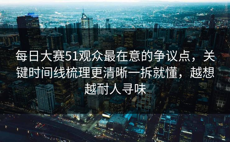 每日大赛51观众最在意的争议点，关键时间线梳理更清晰一拆就懂，越想越耐人寻味