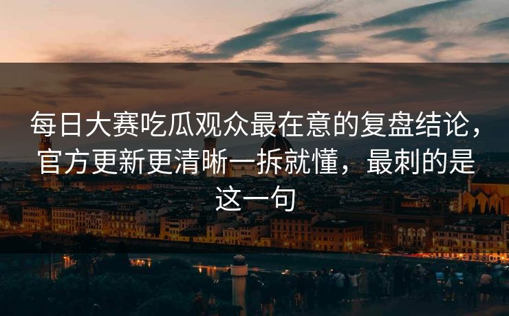 每日大赛吃瓜观众最在意的复盘结论，官方更新更清晰一拆就懂，最刺的是这一句