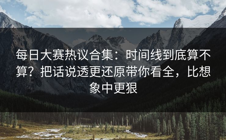 每日大赛热议合集：时间线到底算不算？把话说透更还原带你看全，比想象中更狠