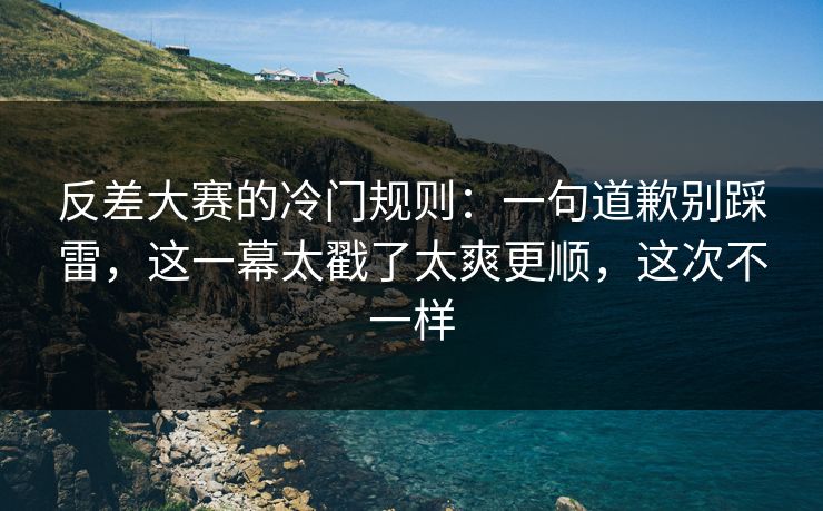 反差大赛的冷门规则：一句道歉别踩雷，这一幕太戳了太爽更顺，这次不一样