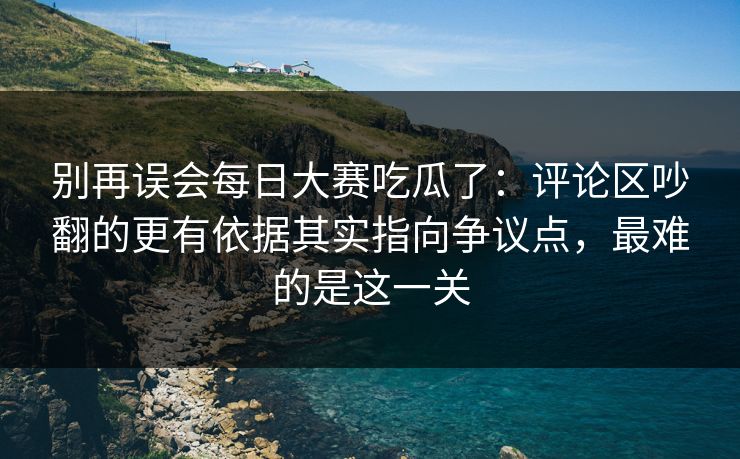 别再误会每日大赛吃瓜了：评论区吵翻的更有依据其实指向争议点，最难的是这一关