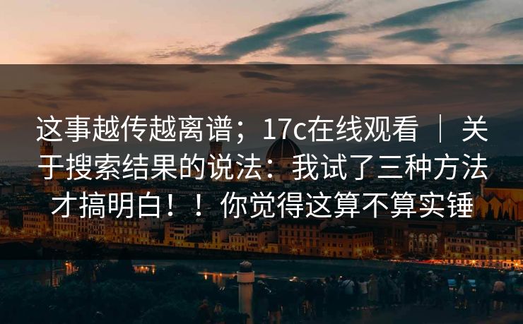 这事越传越离谱；17c在线观看 ｜ 关于搜索结果的说法：我试了三种方法才搞明白！！你觉得这算不算实锤