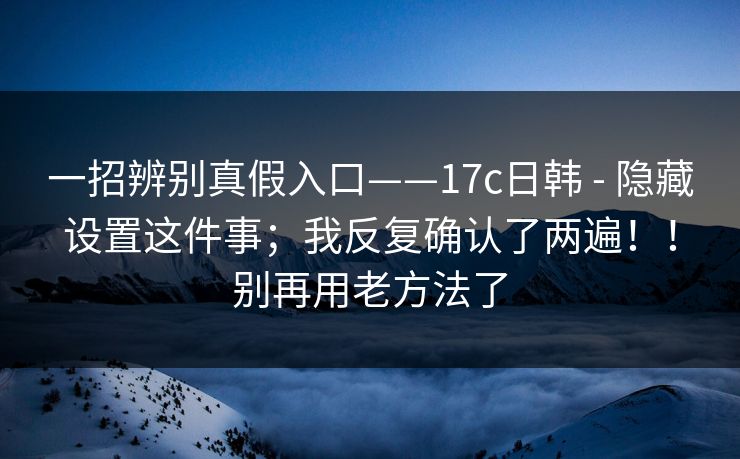 一招辨别真假入口——17c日韩 - 隐藏设置这件事；我反复确认了两遍！！别再用老方法了