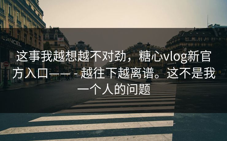 这事我越想越不对劲，糖心vlog新官方入口—— - 越往下越离谱。这不是我一个人的问题
