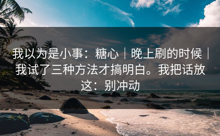 我以为是小事:糖心|晚上刷的时候|我试了三种方法才搞明白。我把话放这:别冲动 我以为是小事:糖心|晚上刷的时候|我试了三种方法才搞明白。我把话放这:别冲动