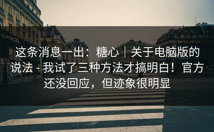 这条消息一出：糖心｜关于电脑版的说法 - 我试了三种方法才搞明白！官方还没回应，但迹象很明显