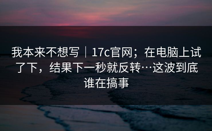 我本来不想写｜17c官网；在电脑上试了下，结果下一秒就反转…这波到底谁在搞事