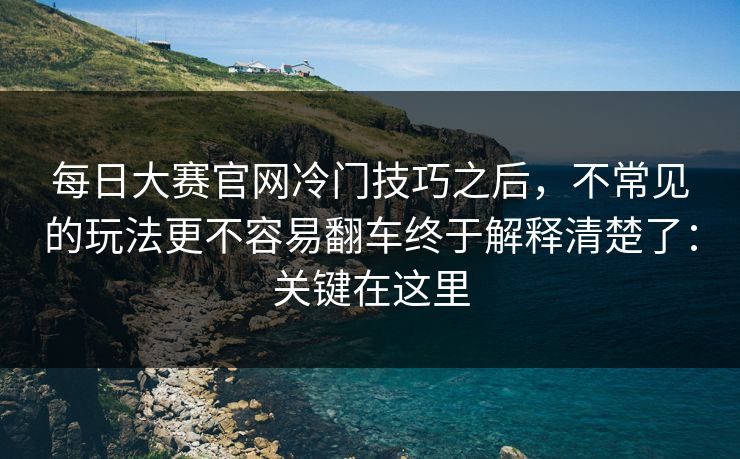每日大赛官网冷门技巧之后,不常见的玩法更不容易翻车终于解释清楚了:关键在这里 每日大赛官网冷门技巧之后,不常见的玩法更不容易翻车终于解释清楚了:关键在这里