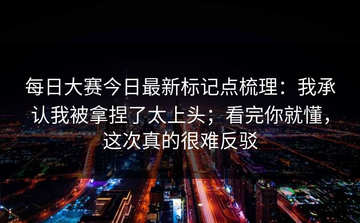 每日大赛今日最新标记点梳理：我承认我被拿捏了太上头；看完你就懂，这次真的很难反驳