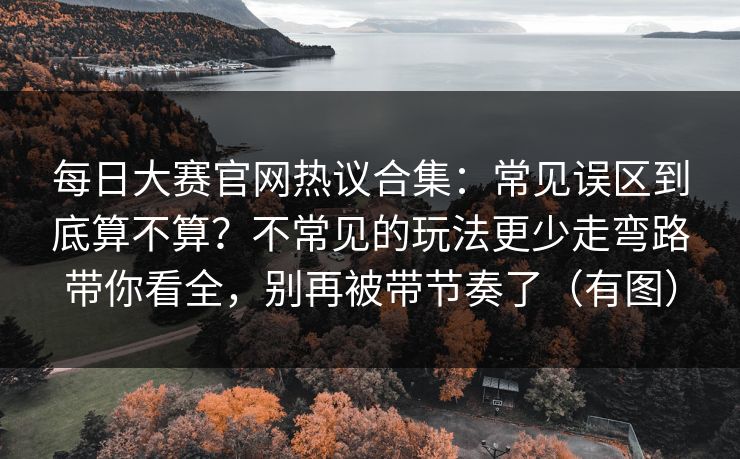 每日大赛官网热议合集:常见误区到底算不算?不常见的玩法更少走弯路带你看全,别再被带节奏了(有图) 每日大赛官网热议合集:常见误区到底算不算?不常见的玩法更少走弯路带你看全,别再被带节奏了(有图)