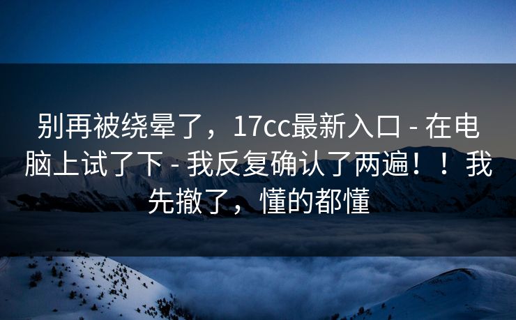 别再被绕晕了，17cc最新入口 - 在电脑上试了下 - 我反复确认了两遍！！我先撤了，懂的都懂