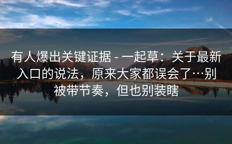 有人爆出关键证据 - 一起草：关于最新入口的说法，原来大家都误会了…别被带节奏，但也别装瞎