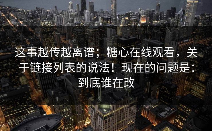 这事越传越离谱；糖心在线观看，关于链接列表的说法！现在的问题是：到底谁在改