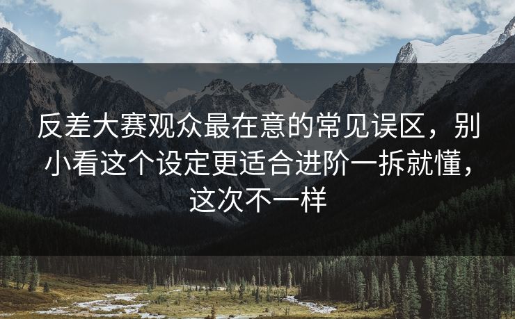 反差大赛观众最在意的常见误区，别小看这个设定更适合进阶一拆就懂，这次不一样
