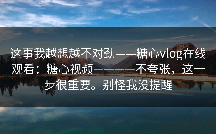 这事我越想越不对劲——糖心vlog在线观看：糖心视频————不夸张，这一步很重要。别怪我没提醒